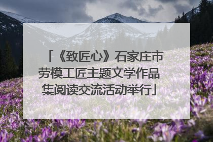《致匠心》石家庄市劳模工匠主题文学作品集阅读交流活动举行