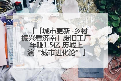 「城市更新 ·乡村振兴看济南」废旧工厂年赚1.5亿 历城上演“城市进化论”