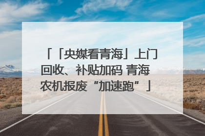 「央媒看青海」上门回收、补贴加码 青海农机报废“加速跑”