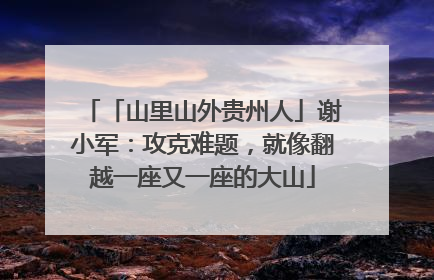 「山里山外贵州人」谢小军：攻克难题，就像翻越一座又一座的大山