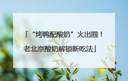 “烤鸭配酸奶”火出圈！老北京酸奶解锁新吃法