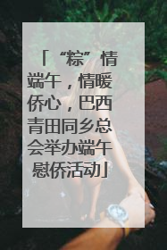 “粽”情端午，情暖侨心，巴西青田同乡总会举办端午慰侨活动