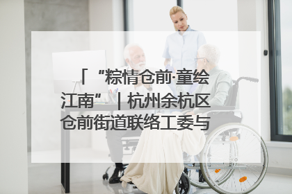 “粽情仓前·童绘江南”｜杭州余杭区仓前街道联络工委与辖区群众共度佳节