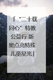 “二十载同心”特教公益行 新奥点亮特殊儿童星光