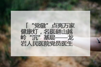 “党徽”点亮万家健康灯，名医翻山越岭“沉”基层——龙岩人民医院党员医生奏响基层健