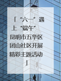“六一”遇上“端午” 昆明市五华区团山社区开展精彩主题活动