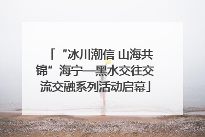 “冰川潮信 山海共锦”海宁—黑水交往交流交融系列活动启幕