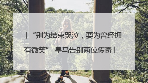 “别为结束哭泣，要为曾经拥有微笑” 皇马告别两位传奇