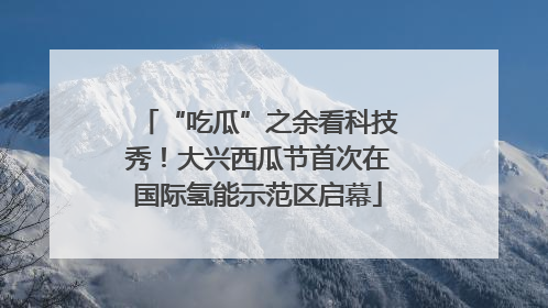 “吃瓜”之余看科技秀！大兴西瓜节首次在国际氢能示范区启幕