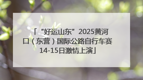 “好运山东”2025黄河口（东营）国际公路自行车赛14-15日激情上演