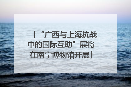 “广西与上海抗战中的国际互助”展将在南宁博物馆开展