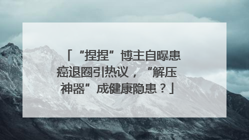 “捏捏”博主自曝患癌退圈引热议，“解压神器”成健康隐患？