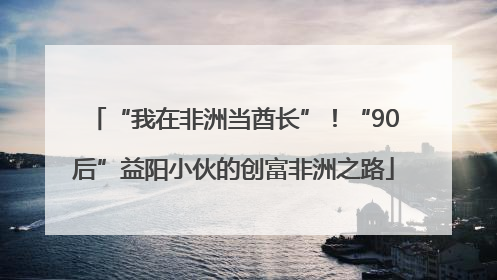 “我在非洲当酋长”！“90后”益阳小伙的创富非洲之路