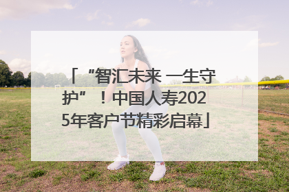 “智汇未来 一生守护”！中国人寿2025年客户节精彩启幕