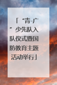 “青-广”少先队入队仪式暨国防教育主题活动举行