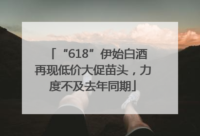 “618”伊始白酒再现低价大促苗头，力度不及去年同期