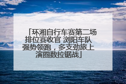 环湘自行车赛第二场排位赛收官 浏阳车队强势领跑，多支劲旅上演圈数拉锯战