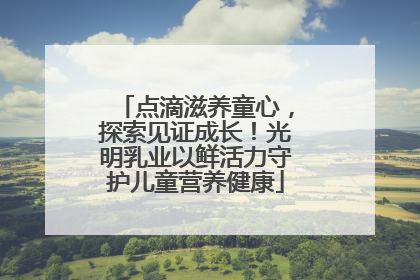 点滴滋养童心，探索见证成长！光明乳业以鲜活力守护儿童营养健康
