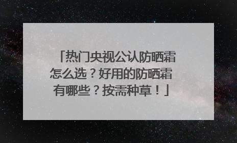 热门央视公认防晒霜怎么选？好用的防晒霜有哪些？按需种草！