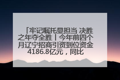 牢记嘱托显担当 决胜之年夺全胜丨今年前四个月辽宁招商引资到位资金4186.8亿元，同比增长17.4%