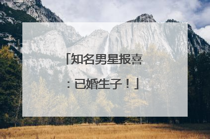 知名男星报喜：已婚生子！