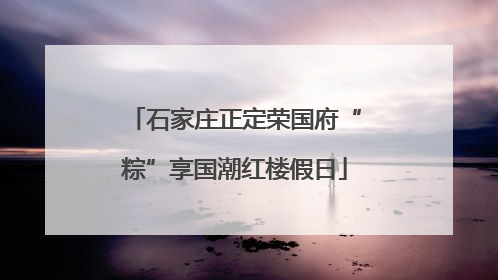 石家庄正定荣国府“粽”享国潮红楼假日