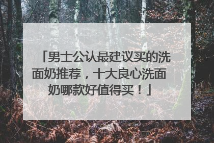 男士公认最建议买的洗面奶推荐，十大良心洗面奶哪款好值得买！