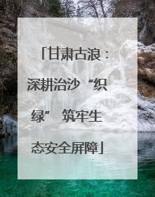 甘肃古浪：深耕治沙“织绿” 筑牢生态安全屏障