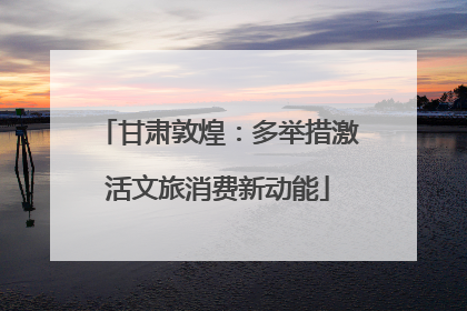 甘肃敦煌：多举措激活文旅消费新动能