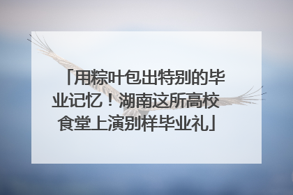 用粽叶包出特别的毕业记忆！湖南这所高校食堂上演别样毕业礼