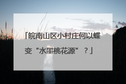 皖南山区小村庄何以蝶变“水墨桃花源”？