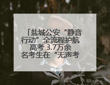 盐城公安“静音行动”全流程护航高考 3.7万余名考生在“无声考场”逐梦