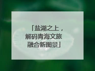 盐湖之上，解码青海文旅融合新图景