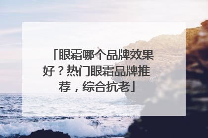 眼霜哪个品牌效果好？热门眼霜品牌推荐，综合抗老