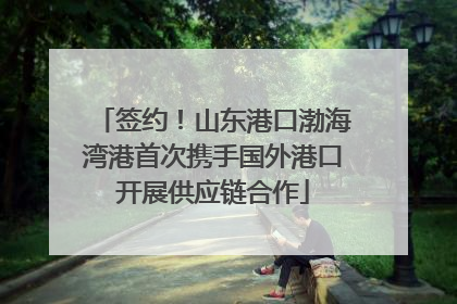 签约！山东港口渤海湾港首次携手国外港口开展供应链合作