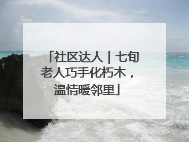 社区达人｜七旬老人巧手化朽木，温情暖邻里