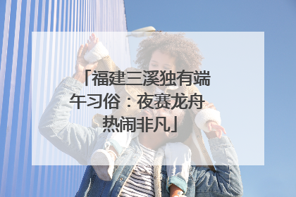 福建三溪独有端午习俗：夜赛龙舟 热闹非凡