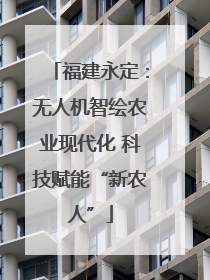 福建永定：无人机智绘农业现代化 科技赋能“新农人”