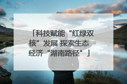 科技赋能“红绿双核”发展 探索生态经济“湖南路径”