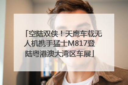 空陆双侠！天鹰车载无人机携手猛士M817登陆粤港澳大湾区车展
