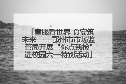 童眼看世界 食安筑未来——鄂州市市场监管局开展“你点我检”进校园六一特别活动
