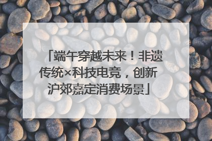 端午穿越未来！非遗传统×科技电竞，创新沪郊嘉定消费场景