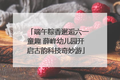 端午粽香邂逅六一童趣 薛峰幼儿园开启古韵科技奇妙游