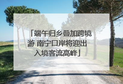 端午归乡叠加跨境游 南宁口岸将迎出入境客流高峰
