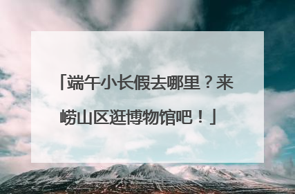 端午小长假去哪里？来崂山区逛博物馆吧！