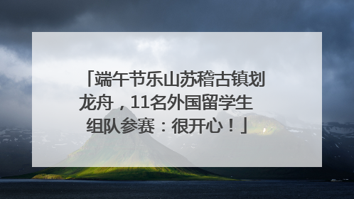 端午节乐山苏稽古镇划龙舟，11名外国留学生组队参赛：很开心！