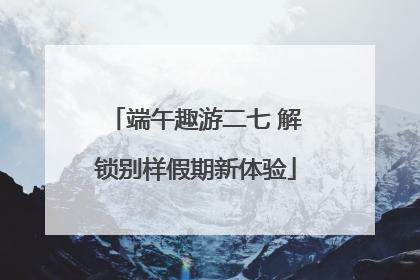 端午趣游二七 解锁别样假期新体验