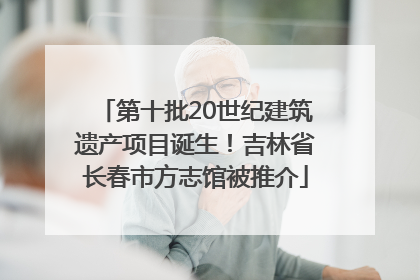 第十批20世纪建筑遗产项目诞生！吉林省长春市方志馆被推介