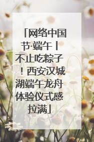 网络中国节·端午丨不止吃粽子！西安汉城湖端午龙舟体验仪式感拉满
