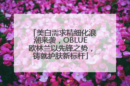 美白需求精细化浪潮来袭，OBLUE欧林兰以先锋之势，铸就护肤新标杆